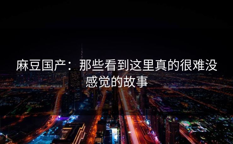 麻豆国产：那些看到这里真的很难没感觉的故事  第1张