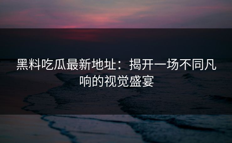 黑料吃瓜最新地址：揭开一场不同凡响的视觉盛宴  第1张