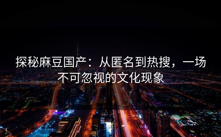 探秘麻豆国产：从匿名到热搜，一场不可忽视的文化现象  第1张