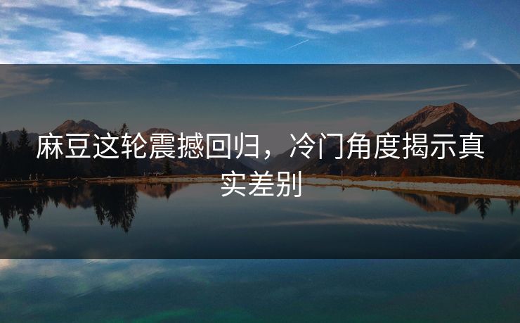麻豆这轮震撼回归，冷门角度揭示真实差别  第1张
