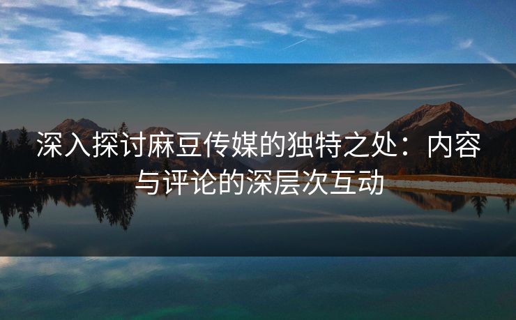 深入探讨麻豆传媒的独特之处：内容与评论的深层次互动  第1张