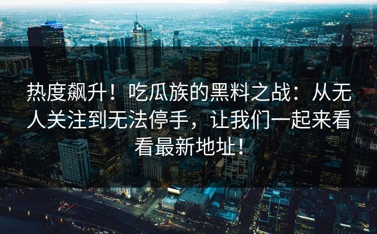 热度飙升！吃瓜族的黑料之战：从无人关注到无法停手，让我们一起来看看最新地址！  第1张