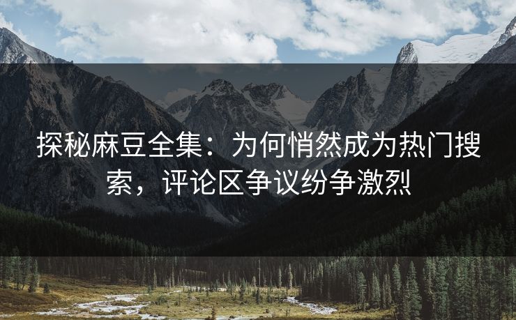 探秘麻豆全集：为何悄然成为热门搜索，评论区争议纷争激烈  第1张