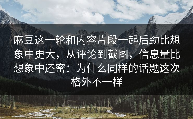 麻豆这一轮和内容片段一起后劲比想象中更大，从评论到截图，信息量比想象中还密：为什么同样的话题这次格外不一样  第1张