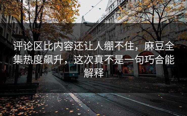 评论区比内容还让人绷不住，麻豆全集热度飙升，这次真不是一句巧合能解释  第1张