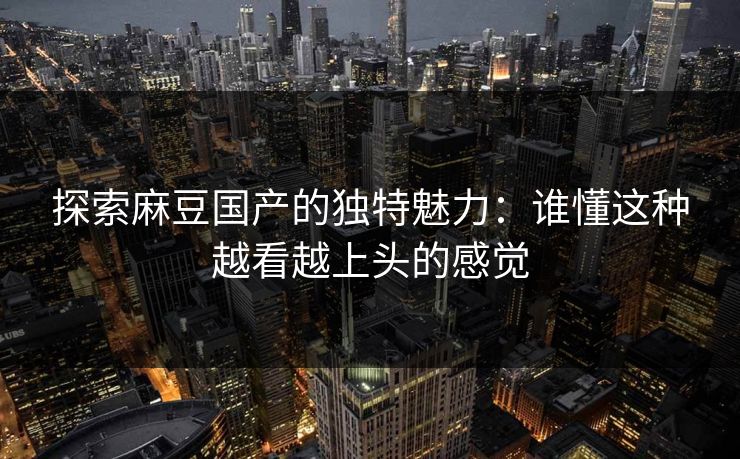 探索麻豆国产的独特魅力：谁懂这种越看越上头的感觉  第1张