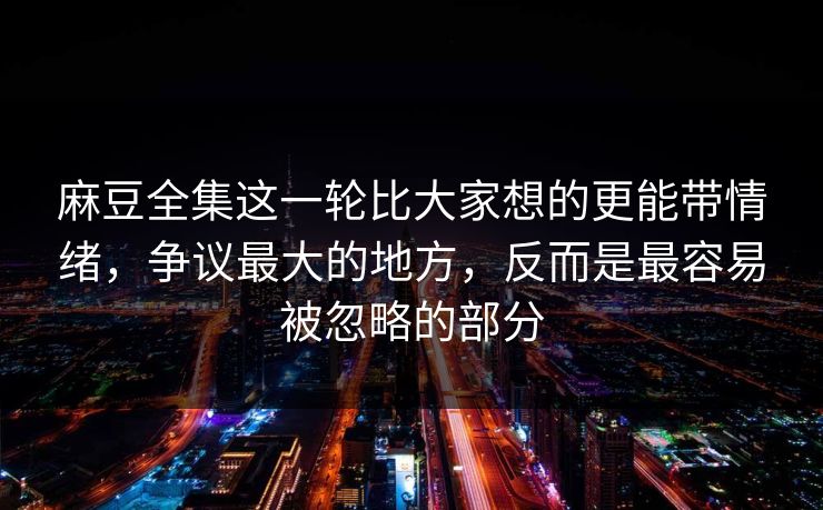 麻豆全集这一轮比大家想的更能带情绪，争议最大的地方，反而是最容易被忽略的部分  第1张