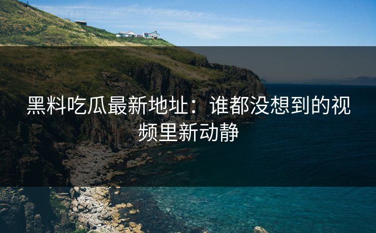黑料吃瓜最新地址：谁都没想到的视频里新动静  第1张