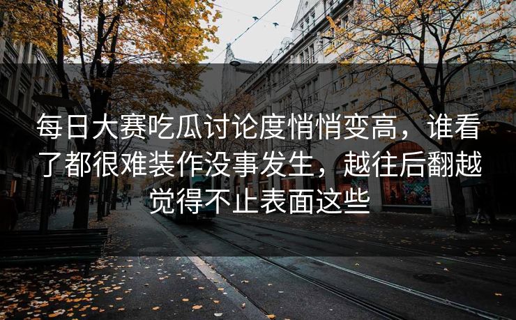 每日大赛吃瓜讨论度悄悄变高，谁看了都很难装作没事发生，越往后翻越觉得不止表面这些  第1张
