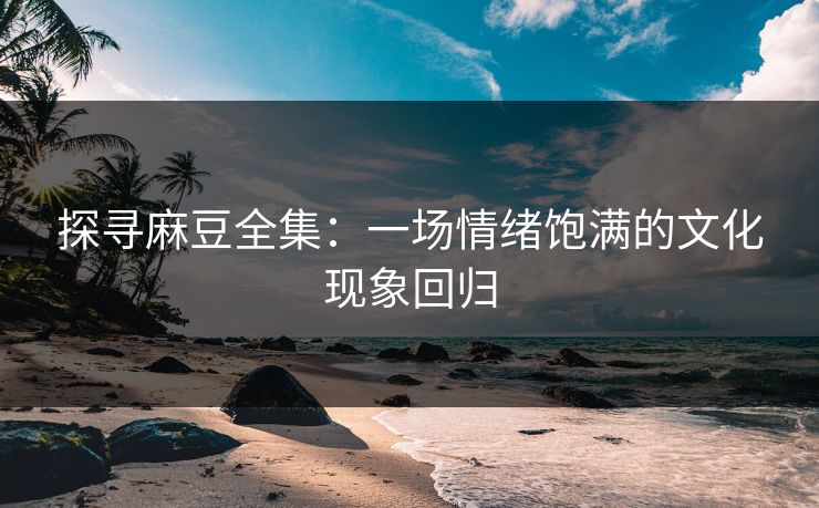探寻麻豆全集：一场情绪饱满的文化现象回归  第1张