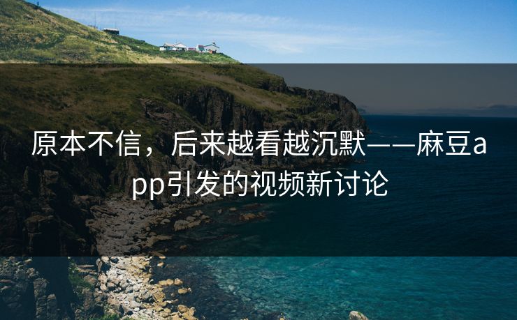 原本不信，后来越看越沉默——麻豆app引发的视频新讨论  第1张