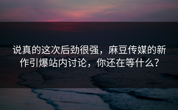 说真的这次后劲很强，麻豆传媒的新作引爆站内讨论，你还在等什么？  第1张