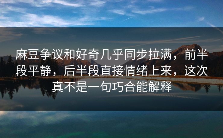 麻豆争议和好奇几乎同步拉满，前半段平静，后半段直接情绪上来，这次真不是一句巧合能解释  第1张