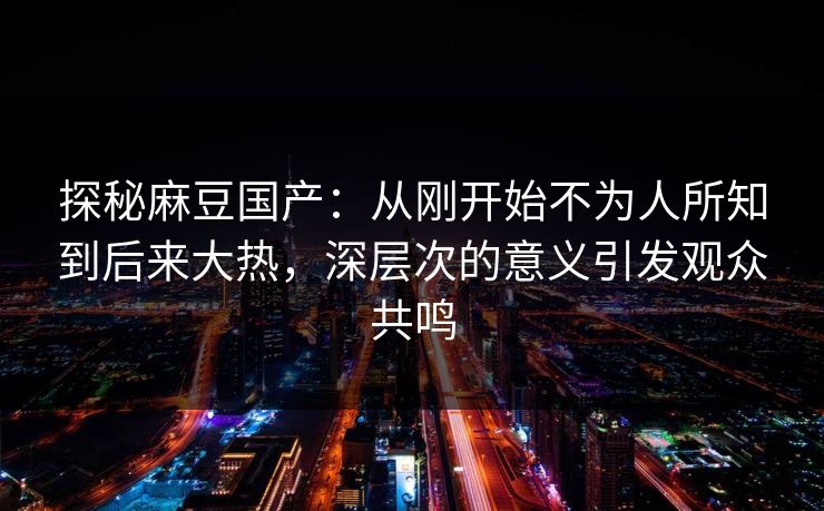 探秘麻豆国产：从刚开始不为人所知到后来大热，深层次的意义引发观众共鸣  第1张