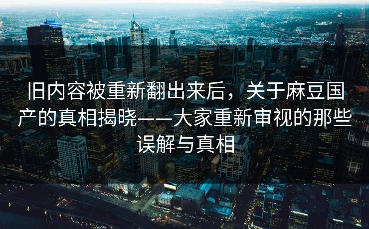 旧内容被重新翻出来后，关于麻豆国产的真相揭晓——大家重新审视的那些误解与真相  第1张