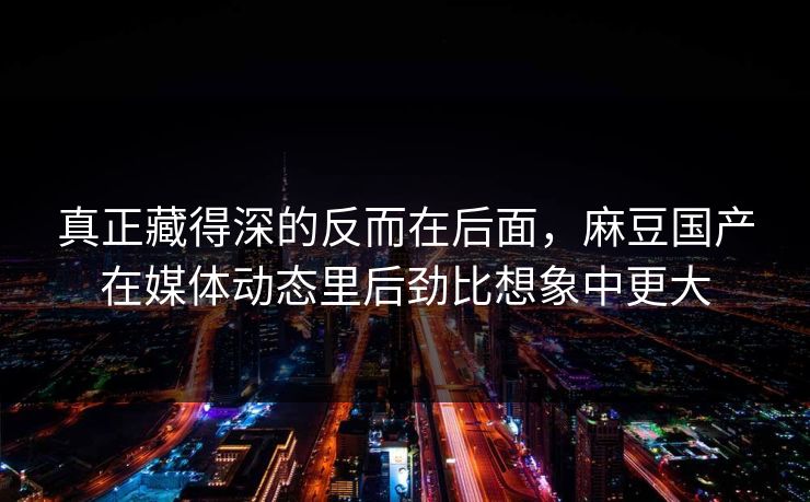 真正藏得深的反而在后面，麻豆国产在媒体动态里后劲比想象中更大  第1张
