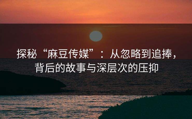 探秘“麻豆传媒”：从忽略到追捧，背后的故事与深层次的压抑  第1张