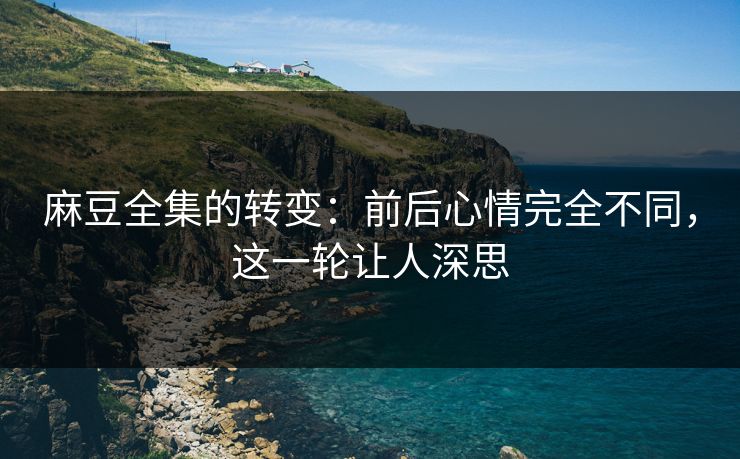 麻豆全集的转变：前后心情完全不同，这一轮让人深思  第1张