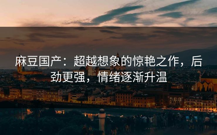 麻豆国产：超越想象的惊艳之作，后劲更强，情绪逐渐升温  第1张