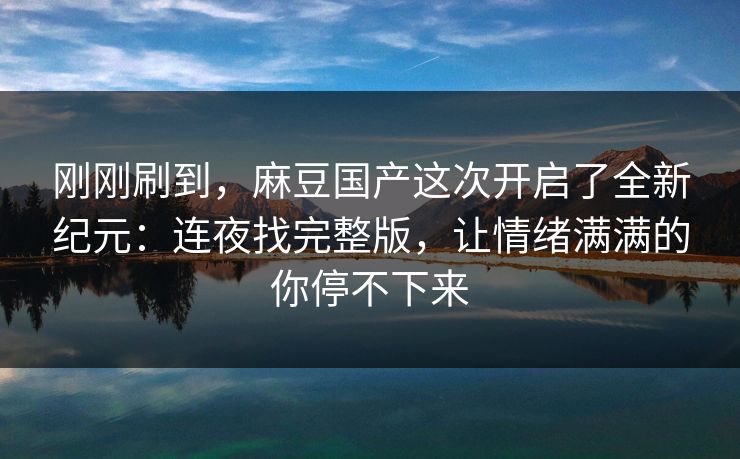 刚刚刷到，麻豆国产这次开启了全新纪元：连夜找完整版，让情绪满满的你停不下来  第1张