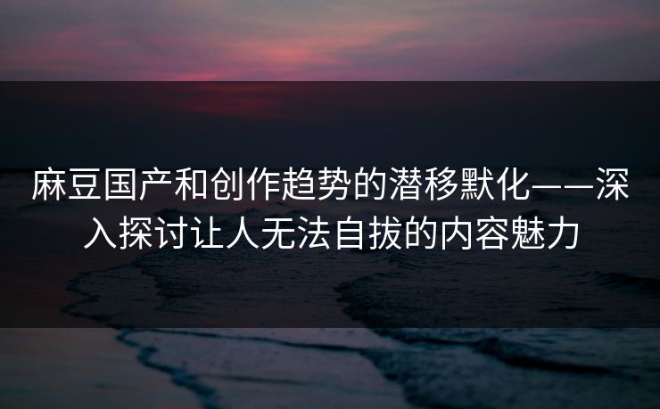 麻豆国产和创作趋势的潜移默化——深入探讨让人无法自拔的内容魅力  第1张