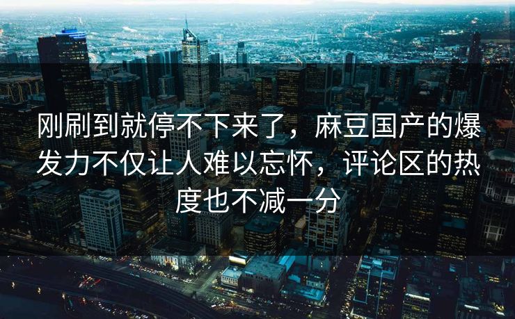 刚刷到就停不下来了，麻豆国产的爆发力不仅让人难以忘怀，评论区的热度也不减一分  第1张