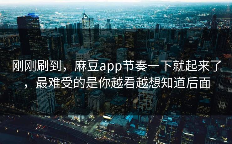 刚刚刷到，麻豆app节奏一下就起来了，最难受的是你越看越想知道后面