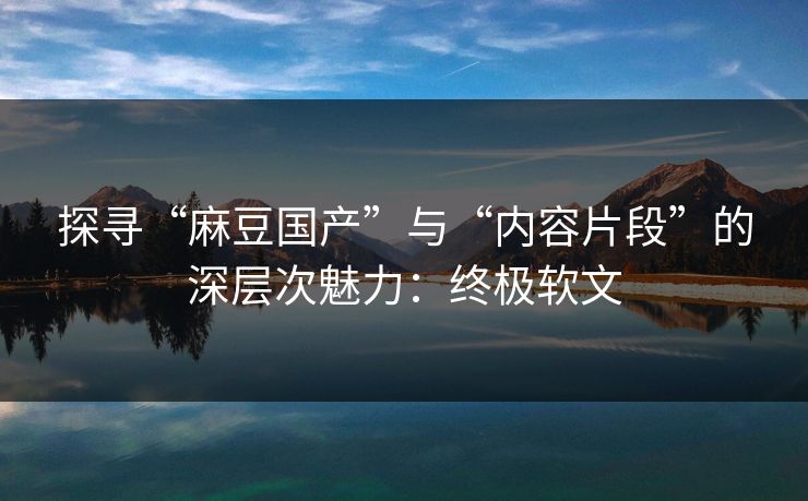 探寻“麻豆国产”与“内容片段”的深层次魅力:终极软文 第1张 探寻“麻豆国产”与“内容片段”的深层次魅力:终极软文 第1张