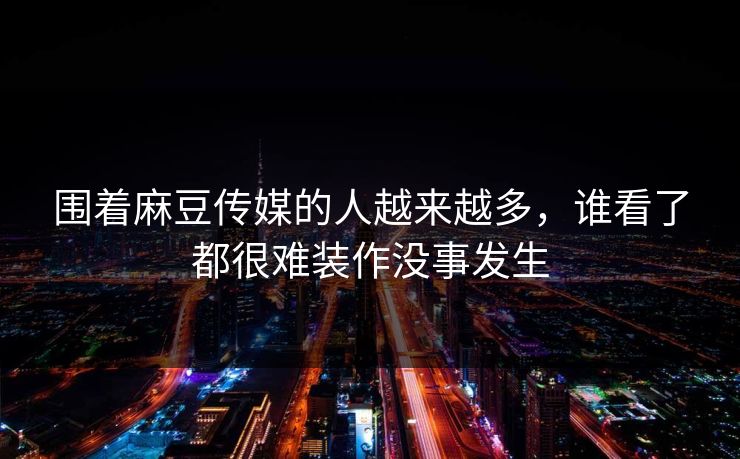 围着麻豆传媒的人越来越多，谁看了都很难装作没事发生  第1张