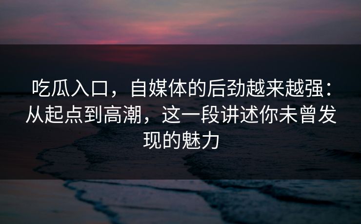 吃瓜入口，自媒体的后劲越来越强：从起点到高潮，这一段讲述你未曾发现的魅力