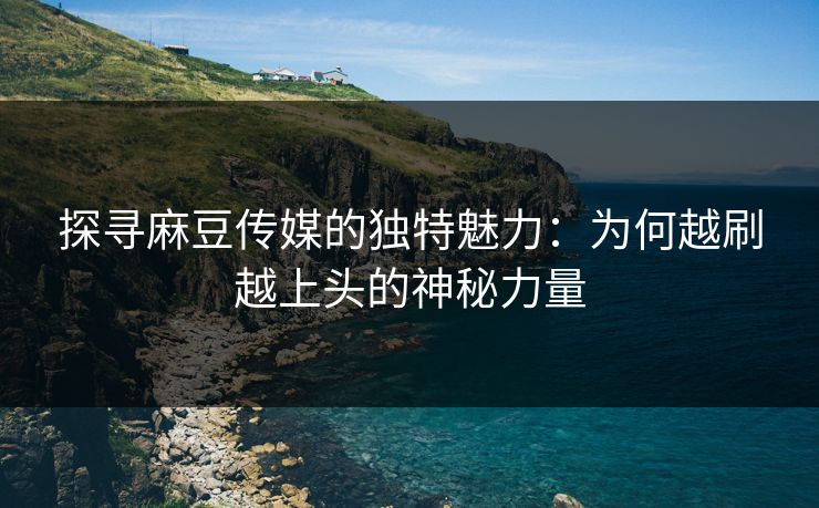 探寻麻豆传媒的独特魅力：为何越刷越上头的神秘力量