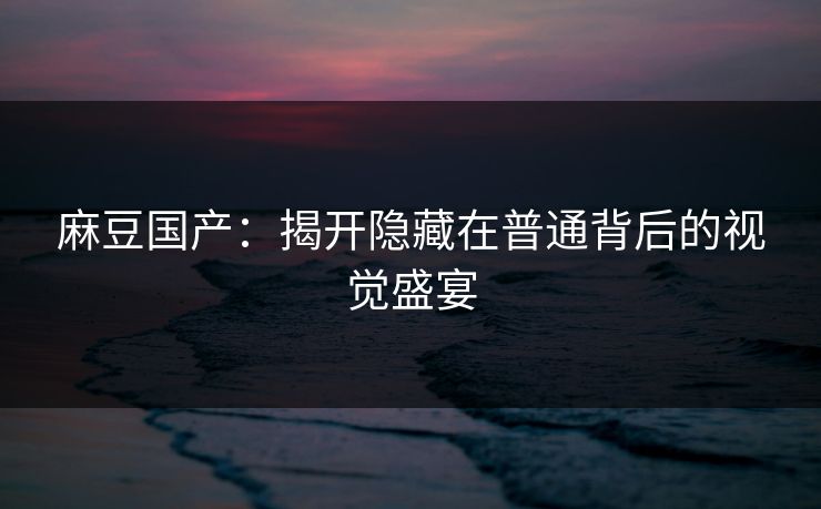 麻豆国产：揭开隐藏在普通背后的视觉盛宴