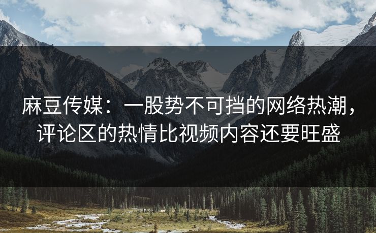 麻豆传媒:一股势不可挡的网络热潮,评论区的热情比视频内容还要旺盛 第1张 麻豆传媒:一股势不可挡的网络热潮,评论区的热情比视频内容还要旺盛 第1张