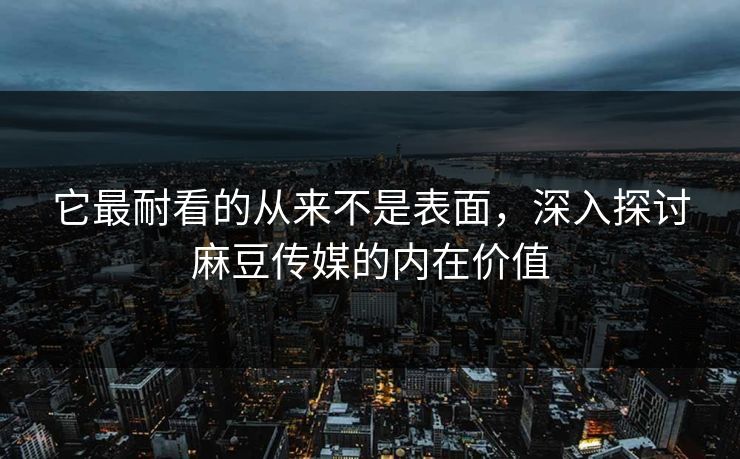 它最耐看的从来不是表面，深入探讨麻豆传媒的内在价值  第1张