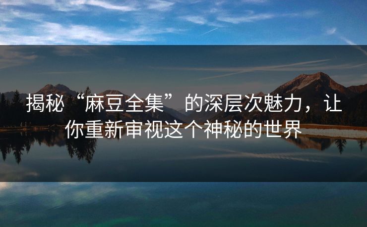 揭秘“麻豆全集”的深层次魅力，让你重新审视这个神秘的世界  第1张